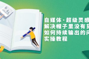 （3058期）自媒体·超级灵感课，解决帽子里没有货，如何持续输出的问题，实操教程