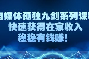 （2589期）自媒体孤独九剑系列课程，快速获得在家收入，稳稳有钱赚！