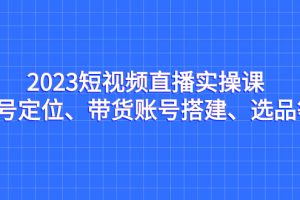 （7081期）2023短视频直播实操课，账号定位、带货账号搭建、选品等