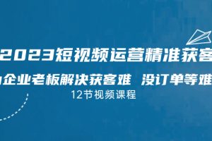 （7130期）2023短视频·运营精准获客，为企业老板解决获客难 没订单等难题（12节课）