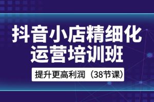 （8391期）抖音小店-精细化运营培训班，提升更高利润（38节课）