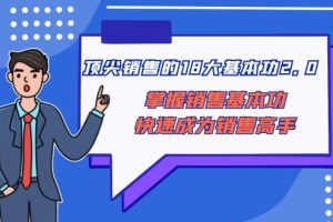 （8413期）顶尖 销售的18大基本功2.0，掌握销售基本功快速成为销售高手