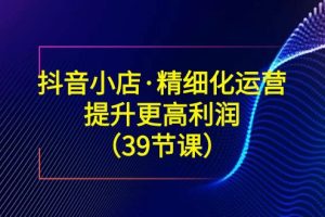 （8850期）抖音小店·精细化运营：提升·更高利润（39节课）