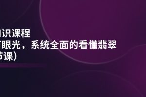 （11239期）翡翠知识课程，用宝石眼光，系统全面的看懂翡翠（22节课）