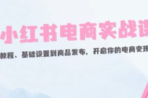 （12367期）小红书电商实战课：开店教程、基础设置到商品发布，开启你的电商变现之路