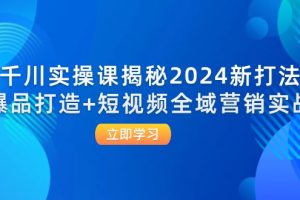 （12424期）千川实操课揭秘2024新打法：爆品打造+短视频全域营销实战