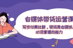 （12043期）自媒体带货运营课：写作付费社群，带货是自媒体人必须掌握的能力